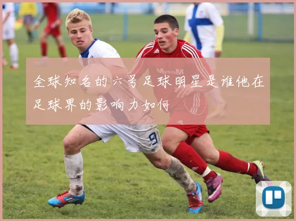 全球知名的六号足球明星是谁他在足球界的影响力如何