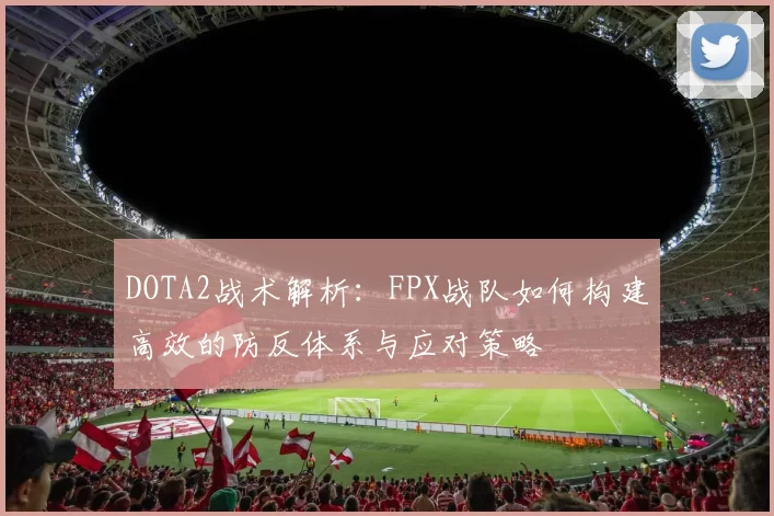 DOTA2战术解析：FPX战队如何构建高效的防反体系与应对策略