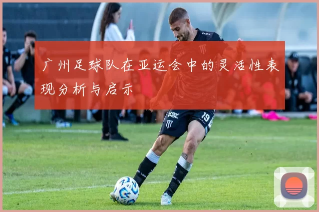 广州足球队在亚运会中的灵活性表现分析与启示