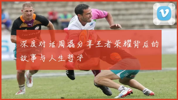深度对话周磊分享王者荣耀背后的故事与人生哲学