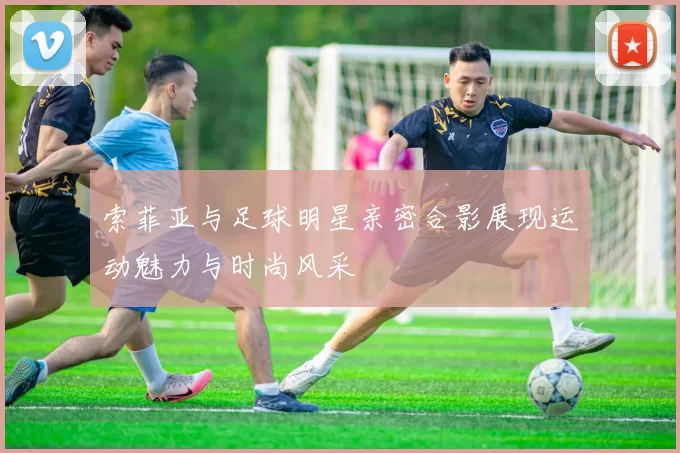 索菲亚与足球明星亲密合影展现运动魅力与时尚风采