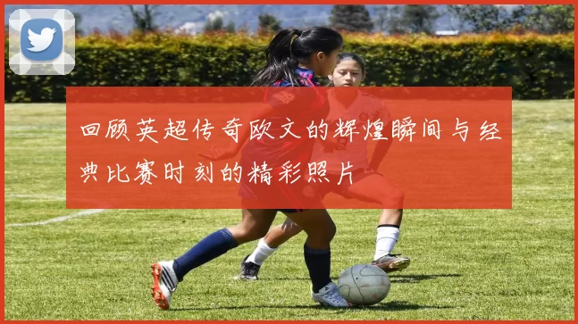 回顾英超传奇欧文的辉煌瞬间与经典比赛时刻的精彩照片